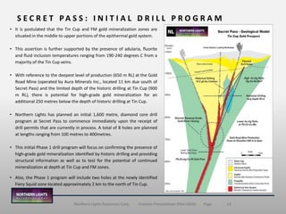 14Northern Lights Resources Corp. | Investor Presentation (Nov 2020) | Page
• It is postulated that the Tin Cup and FM gold mineralization zones are
situated in the middle to upper portions of the epithermal gold system.
• This assertion is further supported by the presence of adularia, fluorite
and fluid inclusion temperatures ranging from 190-240 degrees C from a
majority of the Tin Cup veins.
• With reference to the deepest level of production (650 m RL) at the Gold
Road Mine (operated by Aura Minerals Inc., located 11 km due south of
Secret Pass) and the limited depth of the historic drilling at Tin Cup (900
m RL), there is potential for high-grade gold mineralization for an
additional 250 metres below the depth of historic drilling at Tin Cup.
• Northern Lights has planned an initial 1,600 metre, diamond core drill
program at Secret Pass to commence immediately upon the receipt of
drill permits that are currently in process. A total of 8 holes are planned
at lengths ranging from 100 metres to 400metres.
• This initial Phase 1 drill program will focus on confirming the presence of
high-grade gold mineralization identified by historic drilling and providing
structural information as well as to test for the potential of continued
mineralization at depth at Tin Cup and FM zones.
• Also, the Phase 1 program will include two holes at the newly identified
Fiery Squid zone located approximately 2 km to the north of Tin Cup.
S E C R E T P A S S : I N I T I A L D R I L L P R O G R A M
 