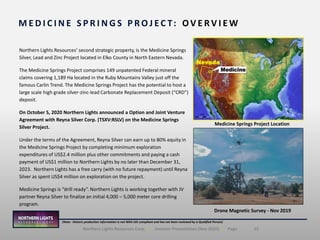 15Northern Lights Resources Corp. | Investor Presentation (Nov 2020) | Page
(Note: Historic production information is not NI43-101 compliant and has not been reviewed by a Qualified Person)
Northern Lights Resources’ second strategic property, is the Medicine Springs
Silver, Lead and Zinc Project located in Elko County in North Eastern Nevada.
The Medicine Springs Project comprises 149 unpatented Federal mineral
claims covering 1,189 Ha located in the Ruby Mountains Valley just off the
famous Carlin Trend. The Medicine Springs Project has the potential to host a
large scale high grade silver-zinc-lead Carbonate Replacement Deposit (“CRD”)
deposit.
On October 5, 2020 Northern Lights announced a Option and Joint Venture
Agreement with Reyna Silver Corp. (TSXV:RSLV) on the Medicine Springs
Silver Project.
Under the terms of the Agreement, Reyna Silver can earn up to 80% equity in
the Medicine Springs Project by completing minimum exploration
expenditures of US$2.4 million plus other commitments and paying a cash
payment of US$1 million to Northern Lights by no later than December 31,
2023. Northern Lights has a free carry (with no future repayment) until Reyna
Silver as spent US$4 million on exploration on the project.
Medicine Springs is “drill ready”. Northern Lights is working together with JV
partner Reyna Silver to finalize an initial 4,000 – 5,000 meter core drilling
program.
M E D I C I N E S P R I N G S P R O J EC T: O V E R V I E W
Medicine
Nevada
Medicine Springs Project Location
Drone Magnetic Survey - Nov 2019
 