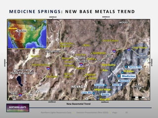 16Northern Lights Resources Corp. | Investor Presentation (Nov 2020) | Page
M E D I C I N E S P R I N G S : N E W B A S E M E TA L S T R E N D
Medicine
Eureka
Bald Mt
Lone Mtn
Gunman
Spruce Mtn
Maverick
Medicine
Nevada
400000mE 600000mE
400000mE 600000mE
450000mN
450000mN
Ruby Hill
Alligator Ridge
Gold Quarry
Rain W.Buttes
Long CanyonLong Canyon
New Basemetal Trend
 