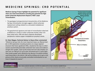 17Northern Lights Resources Corp. | Investor Presentation (Nov 2020) | Page
M E D I C I N E S P R I N G S : C R D P O T E N T I A L
(Note: Historic production information is not NI43-101 compliant and has not been reviewed by a Qualified Person)
Medicine Springs Project highlight the potential for significant
silver-zinc-lead mineralization including the potential for high-
grade Carbonate Replacement Deposit (“CRD”) style
mineralization.
• The geological and geochemical characteristics of the Medicine
Springs mineralization strongly suggest a distal carbonate
replacement setting related to a concealed molybdenum
porphyry system.
• The geochemical signature and style of mineralization observed
at Medicine is similar to other carbonate-hosted, silver-rich
base metal veins, CRD and skarns deposits developed
peripheral or above copper-molybdenum porphyry stocks.
Dr. Peter Megaw, Technical Advisor to Reyna Silver commented
“Medicine Springs ticks the most important boxes we (Reyna) look
for in CRD exploration including location on a large regional
structure that hosts significant CRDs, situated at the top or a thick
section of potentially favorable carbonate host rocks and evidence
of high silver grades. Some of the dump and rock chip samples run
well over our 400 g/t (12 oz/t) silver threshold and it is quite likely
that similar grades were diluted by the Reverse Circulation drilling
used historically in the district. We will be drilling core to get a true
picture of the clearly structurally-controlled mineralization as we
trace it towards its source.”
 