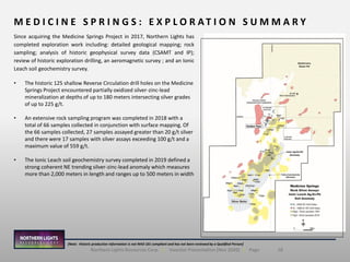 18Northern Lights Resources Corp. | Investor Presentation (Nov 2020) | Page
M E D I C I N E S P R I N G S : E X P L O R A T I O N S U M M A R Y
(Note: Historic production information is not NI43-101 compliant and has not been reviewed by a Qualified Person)
Since acquiring the Medicine Springs Project in 2017, Northern Lights has
completed exploration work including: detailed geological mapping; rock
sampling; analysis of historic geophysical survey data (CSAMT and IP);
review of historic exploration drilling, an aeromagnetic survey ; and an Ionic
Leach soil geochemistry survey.
• The historic 125 shallow Reverse Circulation drill holes on the Medicine
Springs Project encountered partially oxidized silver-zinc-lead
mineralization at depths of up to 180 meters intersecting silver grades
of up to 225 g/t.
• An extensive rock sampling program was completed in 2018 with a
total of 66 samples collected in conjunction with surface mapping. Of
the 66 samples collected, 27 samples assayed greater than 20 g/t silver
and there were 17 samples with silver assays exceeding 100 g/t and a
maximum value of 559 g/t.
• The Ionic Leach soil geochemistry survey completed in 2019 defined a
strong coherent NE trending silver-zinc-lead anomaly which measures
more than 2,000 meters in length and ranges up to 500 meters in width
 