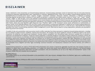 2Northern Lights Resources Corp. | Investor Presentation (Nov 2020) | Page
Certain statements in this presentation are forward-looking statements. Forward-looking statements consist of statements that are not purely historical,
including any statements regarding beliefs, plans, expectations or intentions regarding the future. Often, but not always, forward-looking statements can be
identified by the use of words such as “plans”, “expects”, “budget”, “scheduled”, “estimates”, “forecasts”, “intends”, “anticipates”, or “believes” or variations
(including negative and grammatical variations) of such words and phrases or statements that certain actions, events or results “may”, “could”, “would”,
“should”, “might” or “will” be taken, occur or be achieved. Forward-looking statements may include, but are not limited to, statements with respect to the
future financial or operating performance of the Company and its mineral projects, the estimation of mineral resources, the timing and amount of estimated
future production and capital, operating and exploration expenditures. Such forward-looking statements involve known and unknown risks, uncertainties and
other factors, which may cause Northern Lights Resources Corp. (“Northern Lights” or the "Company”) actual results, performance or achievements, or
industry results, to be materially different from any future results, performance or achievements expressed or implied by such forward-looking statements.
No assurance can be given that any of the events anticipated by the forward-looking statements will occur or, if they do occur, what benefits the Company
will obtain from them. Forward-looking statements reflect management's current views and are based on certain expectations, estimates and assumptions
which may prove to be incorrect.
A number of risks and uncertainties could cause actual results to differ materially from those expressed or implied by forward-looking statements, including,
but not limited to: global economic conditions; mineral price fluctuations; the Company will require significant amounts of additional capital in the future;
competition for properties and experienced employees; minerals industry competition and international trade restrictions; possible loss of interests in
exploration and development properties; mining and mineral exploration is inherently dangerous and subject to factors beyond the Company’s control; the
Company’s mineral resources are estimates; the nature of exploration and development projects; environmental regulatory requirements and risks; currency
fluctuations; government regulation and policy risks; the Company has no history of mining operations; property title rights; dependence on key personnel
and qualified and experienced employees; delineation of mineral reserves and additional mineral resources; insurance coverage; dilution from further equity
financing and outstanding stock options and warrants; the market price of the Company’s shares; the Company has never paid dividends and may not do so in
the foreseeable future; litigation and other legal proceedings; technical innovation and obsolescence; disclosure and internal controls; and conflicts of
interest.
Forward-looking statements are made as of the date of this presentation and, except as required by applicable securities laws, the Company assumes no
obligation to update these forward-looking statements, or to update the reasons why actual results differed from those projected in the forward-looking
statements. Additional information about these and other assumptions, risks and uncertainties are set out in the "Risks and Uncertainties" section in the
Company's MD&A filed with Canadian security regulators.
Qualified Person
The qualified person for any technical information in this presentation is Mr. Gary Artmont, Geological Advisor for Northern Lights and a qualified person
under NI 43-101.
This presentation shall not constitute an offer to sell or the solicitation of an offer to buy securities.
D I S C L A I M E R
 