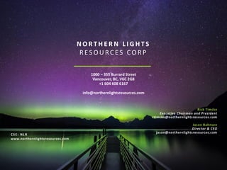 1000 – 355 Burrard Street
Vancouver, BC, V6C 2G8
+1 604 608 6167
info@northernlightsresources.com
N O R T H E R N L I G H T S
R E S O U R C E S C O R P
CSE: NLR
www.northernlightsresources.com
Rick Timcke
Executive Chairman and President
rtimcke@northernlightsresources.com
Jason Bahnsen
Director & CEO
jason@northernlightsresources.com
 