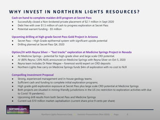 8Northern Lights Resources Corp. | Investor Presentation (Nov 2020) | Page
W H Y I N V E S T I N N O R T H E R N L I G H T S R E S O U R C E S ?
Cash on hand to complete maiden drill program at Secret Pass
● Successfully closed a Non-brokered private placement of $2.1 million in Sept 2020
● Debt free with over $1.5 million of cash to progress exploration at Secret Pass
● Potential warrant funding - $5 million
Upcoming drilling at high-grade Secret Pass Gold Project in Arizona
● Secret Pass – High Grade epithermal system with significant upside potential
● Drilling planned at Secret Pass Q4, 2020
Option/JV with Reyna Silver – “fast tracks” exploration at Medicine Springs Project in Nevada
● At Medicine Springs - potential for high-grade silver and large scale CRD potential.
● JV (80% Reyna / 20% NLR) announced on Medicine Springs with Reyna Silver on Oct 5, 2020
● Reyna team includes Dr Peter Megaw – foremost world expert on CRD deposits
● Northern Lights free carry on Medicine Springs funds $4m of exploration with no cost to NLR
Compelling Investment Proposal
● Strong, experienced management and in-house geology teams.
● Sufficient cash and funding to complete initial exploration programs.
● High grade gold exploration exposure at Secret Pass plus large scale CRD potential at Medicine Springs
● Both projects are situated in mining-friendly jurisdictions in the US (no restriction to exploration activities with due
to Covid 19 pandemic) .
● Upcoming drill results from both Secret Pass and Medicine Springs
● Current sub $10 million market capitalisation (current share price 9 cents per share)
 
