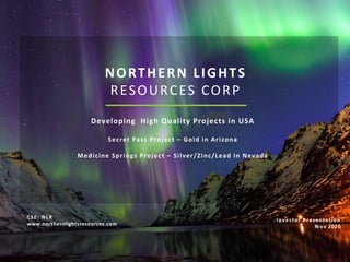 NORTHERN LIGHTS
RESOURCES CORP
Developing High Quality Projects in USA
Secret Pass Project – Gold in Arizona
Medicine Springs Project – Silver/Zinc/Lead in Nevada
Investor Presentation
Nov 2020
CSE: NLR
www.northernlightsresources.com
 