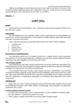 Institute of Land and Disaster Management 
nÝn-X-s{]m-t^mÀa-bn-epÅ Hcp ss{Xam-k-B-p-Im-en-I-]-{XnI (amÀ¨v 31, Pq¬ 30, sk]vXw-_À 30, Unkw-_À 31) nb-a-h- 
Ip-¸nsâ tam-Wn-«-dn-Mv skÃn-tebv¡p PnÃm Ie-IvSÀ ÂtI-­- 
Xp-­v. 
AXp-t]mse s]â nMv tIkp-IÄ kw_-Ôn¨v nÝn-X-s{] 
m-t^mÀa-bn-epÅ Hcp kw{K-l-¸-«nI Pq¬ 30pw Unkw-_À31 pw h¨v ÂI-Ww. 
Study material for Course on NLRMP 16 
A²ym-bwþ 4 
sNbn³ kÀsÆ 
SURVEY 
GsX¦nepsam¶ns¸än kq£anco£Ww S¯n hkvXp-n-jvS-amb FÃm tcJ-Ifpw X¿m-dm¡p¶ nÀZnjvS ]cn-]m- 
Sn¡v kÀsh F¶p ]d-bp-¶p. 
LAND SURVEY 
Hcp `qhn-`m-K-¯nsâ icn-bmb cq]w Npcp-§nb tXmXnÂ t]¸-dnÂ hc¨p-­m-¡ 
p-¶-Xnpw B `qhn-`m-K-¯nÂ¡mWp¶ 
ØnXn Øm]I NnÓ-§Ä tcJs¸Sp¯p-¶-Xnpw th­n 
imkv{Xo-b-amb coXn-bnÂ Af-hp-IÄ Af-s¶-Sp¯v dn¡mÀUpIÄ 
X¿m-dm-¡p¶ k{¼-Zm-b-amWv LAND SURVEY 
kÀsh sN¿p-¶-Xn-p-]-tbm-Kn-¡p¶ D]-I-c-W-§sf ASn-Øm--am¡n LAND SURVEY A©mbn Xncn-¨n-«p-­v. 
1. Theodolite Survey 
2. Chain Survey 
3. Compass Survey 
4. Plane Table Survey 
5. Levelling Survey 
Revenue Survey or Cadastrtal Survey 
Hcp `qhn-`m-K-¯nsâ icn-bmb cq]w Hä tm«-¯nÂ ImW¯¡ hn[w Npcp§nb tXmXnÂ t]¸-dnÂ hc¨p-­m-¡ 
p-¶- 
Xnpw ØnXn Øm]I NnÓ-§Ä tcJs¸Sp¯p-¶-Xnpw hnkvXoÀ®w IW-¡m-¡p-¶-Xnpw Bh-iy-amb Af-hp-IÄ FSp-¡p¶ 
k{¼-Zm-bs¯ dhyp kÀsÆ AsÃ-¦nÂ IUm-kv{SÂ kÀsÆ F¶p ]d-bp-¶p. 
dhyp kÀsÆbpsS Dt±-i-§Ä 
Hmtcm hkvXp-hn-s-bpw ]Xnhv, X-cn-iv, ]pd-t¼m¡v, ssIh-im-h-Im-iw, aäp _Ô-s¸« dn¡mÀUp-IÄ F¶nhbv¡pk-c-W-ambn 
AXnÀ¯n Xncn¨v Ønc-amb kÀsÆ ASbmf§Ä Øm]n-¨-tijw Af-hp-IÄ FSp¯v dn¡mÀUp X¿m-dm¡n kq£n¡pIbpw 
hnkvXoÀ®w Xn«-s¸-Sp-¯p-I-bp-amWv dhyp kÀsÆ sIm­p- 
t±-in-¡p-¶-Xv. 
dhyp kÀsÆ-bnÂ Xntbm-U-sseäv kÀsÆbpw sNbn³ kÀsÆbpw DÄs¸-Sp¶p. cmPym-XnÀ¯nbpw dhyp `c-W-¯nsâ 
kuI-cy-¯n-mbn hn`-Pn-¡-s¸-«n«pÅ PnÃ, Xmeq-¡v, hntÃPv F¶n-h-bpsS AXnÀ¯n-I-fpw Xntbm-U-sseäv sIm­v 
kÀsÆ sNbvXn- 
«p-­v. 
kÀsÆ sNbvXv dn¡mÀUpIÄ X¿m-dm-¡n ssIImcyw sN¿p-¶-Xnpw dn¡mÀUp-I-fnÂ hcm-hp¶ sXäp-IÄ {IaoI-cn-¡p-¶- 
Xnpw Hmtcm hntÃ-Pn-sbpw ]e t»m¡p-I-fmbpw t»m¡p-Isf ]e JWvU-§-fmbpw Xncn¨v Xntbm-U-sseäv sIm­p 
kÀsÆ 
sNbvXp hcp-¶p. 
UoamÀt¡j³ 
`qan-bpsS Cw, Xcw, ssIh-iw, _Ô-s¸« dn¡mÀUp-IÄ apX-embh ASn-Øm--s¸-Sp¯n hkvXp-¡Ä ]c-kv]cw thÀXn-cn 
¨v AXnÀ¯n-I-fnÂ Bh-iy-amb `mK¯v nÝnX coXn-bn-epw hep-¸-¯n-ep-apÅ kÀsÆ AS-bm-f-§Ä Øm]n-¡p-¶-Xns 
UoamÀt¡j³ F¶p ]d-bp-¶p. 
UoamÀt¡äv sN¿p-t¼mÄ {i²n-t¡­kwK- 
Xn-IÄ 
1. Hcp kÀsÆ ^oÂUv ne-am-sW-¦nÂ 2 slIvSdpw ]pc-bn-S-am-sW¦nÂ 4 slIvSdpw hc-¯-¡-hn[w UoamÀt¡äv sN¿Ww 
2. Hcp kÀsÆ ^oÂUnÂ 15 k_vUnhn-j-nÂ IqSp-XÂ hcm³ ]mSn-Ã. 
3. nehpw ]pc-bn-S-hpw H-cm-fnsâ hI-bm-sW-¦nÂ t]mepw H¶n¨p tNÀ¯v UoamÀt¡äv sN¿-cpXv 
 