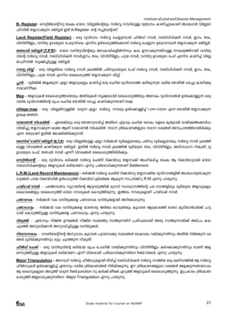 Institute of Land and Disaster Management 
B- Registar- skänÂsaâ np tijw Hmtcm hntÃ-Pn-sâbpw kÀsÆ ¼-dn-epÅ hyXymkw ImWn-¨p-sIm­v 
A¸-t¸mÄ hntÃ-Pm- 
^o-knÂ X¿m-dm-¡p¶ cPn-ÌÀ CXv A-Registarþsâ k¹n-saâm-Wv. 
Land Registar(Field Registar) - Hcp `qhn-`mKw kÀsÆ sN¿p-t¼mÄ ^oÂUv ¼À, k_vUnhnj³ ¼À, C-w,- X-cw, 
hnkvXoÀ®w, hkvXp DS-a-bpsS t]cp-hn-hcw F¶nh DÄs¸-Sp¯ns¡m­v 
kÀsÆ sN¿p¶ DtZym-K-Ø³ X¿m-dm-¡p¶ cPn-ÌÀ. 
X­- 
t¸À cPn-ÌÀ (T.P.R)- Hmtcm hkvXphn-tâbpw Ah-Im-in-I-fnÂn¶pw Icw CuSm-¡p-¶-Xn-pÅ kuI-cy-¯n-mbn hkvXp-hnsâ 
kÀsÆ ¼À, k_vUnhnj³ ¼À,-C-w,- X-cw, -hn-kvXoÀ®w, ]«b ¼À, hkvXp DS-a-bpsS t]cv F¶nh ImWn¨v hntÃ- 
Pm-^o-knÂ kq£n-¨n-«pÅ cPn-ÌÀ. 
dhyp enÌv þ Hcp hntÃ-Pnse kÀsÆ ¼À {Ia-¯nÂ ]Xn-hp-S-a-bpsS t]cv kÀsÆ ¼À, k_vUnhnj³ ¼À,- C-w,- X-cw,- 
hnkvXoÀ®w,- ]-«b ¼À F¶nh tcJs¸Sp¯n X¿m-dm¡p¶ enÌv 
¹m³ þ `qan-bnÂ Af-¡p¶ FÃm Af-hp-Ifpw ImWn¨v Hcp sNdnb `qhn-`m-Ks¯ Ign-bp-¶{X henb tXmXnÂ hc¨p ImWn-¡p- 
¶-XmWv Plan. 
Map - Af-hp-IÄ tcJ-s¸-Sp-¯m-sXbpw AXn-cp-IÄ kq£-a-ambn tcJ-s¸-Sp-¯nbpw AtIw `qhn-`m-K-§Ä DÄs¡m-Åp¶ Hcp 
henb `qhn-`m-K-¯nsâ cq]w sNdnb tXmXnÂ hc¨p ImWn-¡p-¶-XmWv map. 
village map þ Hcp hn-tÃ-Pn-p-ÅnÂ hcp¶ FÃm kÀsÆ ¼cpw DÄs¡m-Ån¨v 1 cm=50cm F¶ tXmXnÂ X¿m-dm-¡p¶ 
group sketch. 
Ub-K-WÂ kvsIbnÂ þ GsX-¦nepw Hcp tXmX-p-k-cn¨v AXns Gähpw sNdnb LSIw hfsc Ir-Xy-ambn hmbn-¡-¯-¡-hn[w 
hn`Pn¨p X¿m-dm-¡p¶ scale BWv Ub-K-WÂ kvsIbnÂ. kam {XntIm-W-§-fpsS kam hi-§Ä Ap-]m-X-¯n-em-bn-cn¡pw 
F¶ XXz-amWv CXnÂ AS-§n-bn-cn-¡p-¶-Xv. 
t_knIv SmIvkv cPn-ÌÀ (B.T.R) - Hcp hntÃ-Pn-epÅ FÃm kÀ¡mÀ `qan-I-fp-sSbpw ]Xnhp `qan-I-fp-sSbpw kÀsÆ ¼À {Ia-¯n-epÅ 
hnh-c-§Ä ImWn-¡p¶ cPn-ÌÀ. CXnÂ kÀsÆ ¼À {Ia-¯nÂ `qan-bpsS Xcw, hnkvXoÀ®w, ASn-km-Ym nIp-Xn, `q 
DS-a-bpsS t]cv, X­ 
¸À ¼À F¶o hnh-c-§Ä tcJ-s¸-Sp-¯n-bn-cn-¡pw. 
skänÂsaâv þ Hcp `qhn-`mKw Hcn-¡Â kÀsÆ sNbvXv dn¡mÀUp X¿m-dm-¡n AwKo-I-cn¨ tijw B dn-¡mÀUp-ambn Hmtcm 
k_Unhn-jsâbpw Af-hp-IÄ icn-bmtWm F¶p ]cn-tim-[n-¡p-¶-XmWv Settlement. 
L.R.M.(Land Record Maintanance) - Hcn-¡Â kÀsÆ sNbvXv dn¡mÀUp X¿m-dm-¡nb `qhn-`m-K-§-fnÂ A¸-t¸m-gp-­m- 
Ip¶ 
amä§Ä ]gb dn¡mÀUnÂ DÄs¸-Sp¯n dn¡mÀUv uptodate BIp-¶ S-]-Sn¡v L.R.M.F¶p ]d-bp-¶p. 
]mbvamjv ¼À þ ]s¯m-¼Xmw q{dm-­nsâ 
BZy-L-«-¯nÂ a{Zmkv kwØm--¯nsâ ]e `mK-§-fnepw `qan-bpsS Af-hp-Ifpw 
ssIhi-§fpw tcJ-s¸-Sp¯n Hmtcm ¼-cp-IÄ sImSp-¯n-cp-¶p. C¯cw ¼-cp-I-fmWv ]mbvamjv ¼À. 
]­m- 
c-hIþ kÀ¡mÀ hI hkvXp-¡sf ]­m- 
c-hI hkvXp-¡-fmbn Adn-b-s¸-Sp-¶p. 
]­m- 
c-¸m«w þ kÀ¡mÀ hI hkvXp-¡sf bmsXmcp AÀ° _m²y-Xbpw IqSmsX BZy-Im-e¯v Hmtcm IpSn-bm³amÀ¡v ]m«- 
ambn sImSp-¯n-«pÅ hkvXp-¡sf ]­m- 
c-¸m«w F¶p ]d-bp-¶p. 
hncp¯n þ GXmpw nÝnX Dugy-§Ä nÝnX ka-b¯p S-¯p-¶-Xnv {]Xn-^-e-ambn AXp S-¯p-¶-hÀ¡v Aev]w Icw 
Npa¯n Ap`-hn-¡m³ AphZn¨n-«pÅ hkvXp-¡Ä. 
ntcm-[Icw þ Kh-¬saâ nsâ Ap-hmZw IqSmsX ]pd-t¼m¡p Øe-§Ä ssIhiw hbv¡p-¶-Xnpw AXnÂ nÂ¡p¶ ac- 
§Ä apdn-bv¡p-¶-Xnpw aäpw Npa-¯p¶ nIp-Xn. 
^oÂUv sN¡v þ Hcp hkvXp-hnsâ icn-bmb cq]w t]¸-dnÂ hc-bv¡p-¶-Xnpw hnkvXoÀ®w IW-¡m-¡p-¶-Xnpw th­n 
Af-s 
¶-Sp-¯n-«pÅ Af-hp-IÄ icn-bmtWm F¶v hni-Z-ambn ]cn-tim-[n-¡p-¶-Xns field check F¶p ]d-bp-¶p. 
Major Triangulation - A-h[n kÀsÆ ^oÂUp-I-fmbn Xncn¨v k_vUn-hn-j³ kÀsÆ S-¯nb Hcp JWvU-¯nÂ B kÀsÆ 
^oÂUp-IÄ DÄs¡m-Ån¨v GXmpw henb {XntIm-W-§Ä nÀ½n-¡p-¶p. Cu {XntIm-W-§fpsS hi-§Ä Af-¡p-¶-tXm-sSm¸w 
B ssep-I-fpsS ASp¯v hcp¶ field junction -p IÄ¡v offset FSp¯v Af-hp-IÄ tcJ-s¸-Sp-¯p-¶p. C{]-Imcw {XntImW-s 
¸-Sp¯n Af-shSp¡p-¶-Xns Major Triangulation F¶p ]d-bp-¶p. 
Study material for Course on NLRMP 21 
 
