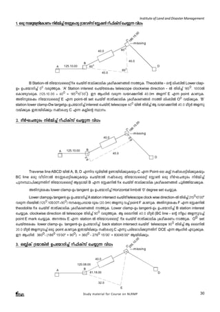 Institute of Land and Disaster Management 
1. Hcp ka`- pP- {-Xnt- ImWw nÀ½n¨ vXSÊ- s- ¸« {Smthgkv v tÌj³ do^nIkv v sN¿p¶ hn[w 
600 
B Station-Â XntbmUsseäv fix sNbvXv Xmev¡menI {IaoIcW§Ä S¯pI. Theodolite - sâ enw_nÂ Lower clap- 
Dw D]tbmKn¨v 00 hcp¯pI. ‘A’ Station interest sNbvXtijw telescope clockwise direction - Â Xncn¨v 1850. 1000-Â 
sIm­phcpI. 
(125.10.00 + 600 = 185010‘00’). Cu BwKnÄ hcp¶ Ubd£nÂ 40.0m Af¶v E F¶ point ImWpI. 
AXnptijw ntbmUsseäv E F¶ point-Â set sNbvXv XmXv¡menI {IaoIcW§Ä S¯n enw_nÂ O0 hbv¡pI. ‘B’ 
station lower clamp-Dw target-Dw D]tbmKn¨v interest sNbvXv, telescope 600 bnÂ Xncn¨v B Ubd£nÂ 40.0 aoäÀ Af¶p 
hbv¡pI CXmbncn¡pw jvSs¸« C F¶ IÃnsâ Ømw. 
2. ZoÀL-N-Xpcw nÀ½n¨v do^nIvkv sN¿p¶ hn[w 
Traverse line ABCD bnÂ A, B, D F¶nh `qanbnÂ D­mbncn¡ 
pIbpw C F¶ Point-se IÃv jvSs¸«ncn¡pIbpw 
BC line Hcp hoSnmÂ XSÊs¸«nc¡pIbpw sNbvXmÂ jvSs¸« XntbmUsseäv tÌm¬ Hcp ZoÀLNXpcw nÀ½n¨v 
]pxØm]n¡p¶Xnv XntbmUsseäv BZyambn B F¶ tÌjnÂ fix sNbvXv Xmev¡menI {IaoIcW§Ä ]qÀ¯nbm¡pI. 
AXnptijw lower clamp-Dw tangent -Dw D]tbmKn¨v Horizontal limb-Â ‘0’ degree set sN¿pI. 
Lower clampD- w tangent-Dw D]tbmKn¨v A station intersect sNbvXv telescope clock wise direction-Â Xncn¨v 215010’00" 
hcp¶ ZnibnÂ (1250.10S00T+900) kuIcy{]Zamb Zqcw (20.0m) Af¶p h¨v point F ImWpI. AXnptijw F F¶ tÌjnÂ 
theodolite fix sNbvXv XmXv¡menI {IaoIcW§Ä S¯pI. Lower clamp-Dw tangent-Dw D]tbmKn¨v B station interest 
sN¿pI. clockwise direction -Â telescope Xncn¨v 900 hcp¯pI. B ssenÂ 40.0 aoäÀ (BC line - sâ ofw) Af¶ph¨v 
point E mark sN¿pI. A´cw E F¶ station -Â XntbmUsseäv fix sNbvXv XmXv¡menI {IaoIcWw S¯pI. O0 set 
sNbvXtijw lower clamp-Dw tangent-Dw D]tbmKn¨v back station intersect sNbvXv telescope 900 Xncn¨v B ssenÂ 
20.0 aoäÀ Af¶ph¨v Hcp point ImWpI CXmbncn¡pw jvSs¸« C F¶p ]cntim[n¡p¶Xnv DCE F¶ BwKnÄ FSp¡pI. 
Cu BwKnÄ 3600- (1860 15’00" + 900) = 3600 - 2760 15’00’ = 83045’00" Bbncn¡pw. 
3. H»nIv {Sbm-¦nÄ D]-tbm-Kn¨v do^nIvkv sN¿p¶ hn[w 
120.08.00 
Study material for Course on NLRMP 30 
A 
B 
125.10.00 
40.0 
C 
D 
40.0 
600 
40.0 
186.15.00 
---missing 
600 
A 125.10.00 B 
40.0 
C 
D 
40.0 
186.15.00 
---missing 
8.0 
8.0 
A B 
40.0 
C 
81.18.00 D 
32.0 
255.10.00 
---missing 
E 
 