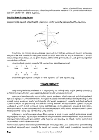 Institute of Land and Disaster Management 
sNbvX refixing tPmen icnbmtWm F¶p ]cntim[n¡p¶Xnv reception method-Â EDF F¶ BwKnÄ IW¡m¡pI. 
AXv 3600 - (212021’00" + LFDC) Bbncn¡pw. 
Double Base Triangulation 
Hcp sse³ tcn«v Af¡m³ Ignbp¶nsÃ¦nÂ c­p 
shtÆsd s_bvkv D]tbmKn¨v {SbmwKpteäv sNbvXv I­p] 
nSn¡mw. 
B 
D 
82.17.00 
88.47.00 
117.23.00 
56.12.00 
A 
C 
A bpw B bpw. Hcp ZnbpsS Ccp IcIfnepapÅ tÌjpIÄ BWv. AB Zqcw N§esIm­v 
Af¡m³ IgnbpIbnÃ. 
Study material for Course on NLRMP 32 
AXpsIm­v 
AB side hc¯¡hn[w c­p 
{XntImW§Ä D­m¡ 
pI. AXnmbn Abpw Bbpw ImW¯¡hn[w C, D F¶o 
c­p 
t]mbnâpIÄ Øm]n¡pI. AD, AC F¶nh Af¡pI. LBDA, LDAB F¶nhbpw LBAC, LACB F¶nhbpw regretition 
method-Â I­p] 
nSn¡pI. 
{SnKtWmsaSn¡Â t^mÀape D]tbmKn¨v AB ssensâ Zqcw I­p] 
nSn¡mhp¶XmWv. 
ie., a = b = c 
Sin A Sin B Sin C and 
a = b = d 
Sin A Sin B Sin D 
{XntImW§Ä D­m¡ 
pt¼mÄ tImWpIÄ 30 0 bnÂ Ipdbmtm 120 0 bnÂ IqSmtm ]mSnÃ. 
TOWN SURVEY 
tIcfm kÀsÆ AXncSbmf nba¯nse 4þmw hIp¸pkcn¨v Hcp SuWnsâ kÀsÆ sN¿m³ D¯chp ]pds¸Sphn¨p 
IgnªmÂ kÀsÆ Hm^okÀ 6(1) {]ImcapÅ tm«n^nt¡j³ KkänÂ ]ckys¸Spt¯­XmWv. 
kÀsÆ tPmen Bcw`n¡p¶Xnp ap¼mbn kÀsÆ sN¿m³ Dt±in¡p¶ XobXn ap³Iqdmbn apnkn¸Â I½ojWÀ, 
BÀ.Un.H, PnÃmIfIvSÀ F¶nhsc Adnbn¡Ww. kÀsÆbv¡v Bhiyamb HdnPnÂ dn¡mÀUpIÄ sk³{SÂ kÀsÆ Hm^okv, 
Xmeq¡v Hm^okv, IfIvSdpsS Hm^okv F¶nhnS§fnÂ n¶v IfIväv sNt¿­XmWv. 
am¸pIfnÂ ap³kn¸Â I½ojWÀ 
NpaXes¸Sp¯p¶ Hcp DtZymKØsâ klmb¯mÂ SuWnsâ AXnÀ¯n ASbmfs¸Sp¯Ww. C¯cw am¸pIfpsS 
]IÀ¸pIÄ FSp¯v AXnÂ apnkn¸Â hmÀUv AXnÀ¯nIfpw AXnI¯phcp¶ hntÃPnsâ AXnÀ¯nbpw 
ASbmfs¸Sp¯Ww. IqSmsX kÀsÆbv¡pth­n 
hmÀUpIsf t»m¡pIfmbn Xncn¨v Ahbpw ASbmfs¸Sp¯Ww. C§s 
ASbmfs¸Sp¯nb Tracing copy-sb Index Map F¶p ]dbp¶p. 
hmÀUpIsf 4 slIvSÀhscbpÅ closed Block Ifmbpw 4 apXÂ 15 hsc slIvSÀ hnkvXrXnbpÅ Hm¸¬ 
t»m¡pIfmbpw Xncn¡p¶p. t»m¡pIfpsS AXnÀ¯nIÄ Ignbp¶Xpw natural boundary Bbncn¡Ww. Hcp ImcWhimepw 
Hcp t»m¡v c­p 
hmÀUpIfnÂ DÄs¸Sp¯m³ ]mSnÃ. Adjoining ward boundary Hcp hntÃPv / JWvUw _u­dn 
Bbn 
hcps¶¦nÂ B _u­dn 
follow sNt¿­XmWv. 
Town Survey sN¿pt¼mÄ ssIhi¡mcpsS AXnÀ¯nIfnÂ kÀsÆ¡ÃpIÄ¡p ]Icw Npatcm, aXntem Ds­ 
¦nÂ kÀsÆ 
t]mbnâpIÄ Bhiyambn hcp¶ `mK§fnÂ Tar sIm­v 
mark sN¿Ww. amÀ¡v sN¿m³ kuIcyanÃm¯ Øe¡pdhnÂ 
 