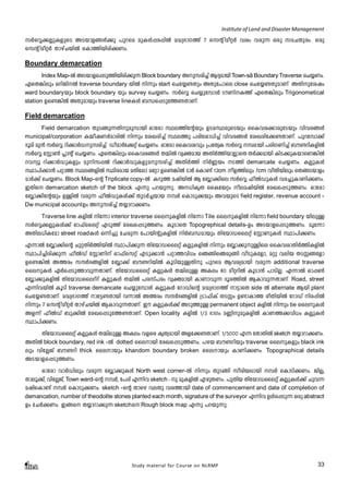 Institute of Land and Disaster Management 
kÀsÆ¡ÃpIfpsS ASbmf§Ä¡p ]pdsa apIÄ¸c¸nÂ a²y`mK¯v 7 skâ naoäÀ hiw hcp¶ Hcp kaNXpcw. Hcp 
skâ naoäÀ XmgvNbnÂ sIm¯nbncn¡Ww. 
Boundary demarcation 
Index Map-Â ASbmfs¸Sp¯nbncn¡p¶ Block boundary Apkcn¨v BZyambn Town-sâ Boundary Traverse sN¿Ww. 
GsX¦nepw HdnPnÂ traverse boundary bnÂ n¶pw start sNt¿­Xpw 
AXpt]mse close sNt¿­XpamWv. 
AXnptijw 
ward boundarybpw block boundary bpw survey sN¿Ww. kÀsÆ sN¿pt¼mÄ SuWnI¯v GsX¦nepw Trigonometical 
station Ds­ 
¦nÂ AXpambpw traverse lineIÄ _Ôs¸Spt¯­XmWv. 
Study material for Course on NLRMP 33 
Field demarcation 
Field demarcation XpS§p¶Xnpap¼mbn Hmtcm Øe¯ntâbpw DSaØcpsSbpw ssIhi¡mcptSbpw hnhc§Ä 
municipal/corporation I½ojWÀamcnÂ n¶pw tiJcn¨v Øe¯p ]cntim[n¨v hnhc§Ä tiJcnt¡­XmWv. 
]pdt¼m¡v 
`qan ap³ kÀsÆ dn¡mÀUpkcn¨v UoamÀt¡äv sN¿Ww. Hmtcm ssIhihpw {]tXyI kÀsÆ ¼cmbn ]cnKWn¨v _u­dnIfnÂ 
kÀsÆ tÌm¬ ¹mâv sN¿Ww. GsX¦nepw ssIhi§Ä X½nÂ hyàamb AXnÀ¯nbmÃmsX XÀ¡ambn InS¡pIbmsW¦nÂ 
dhyq dn¡mÀUpIfpw apnk¸Â dn¡mÀUpIfpapkcn¨v AXnÀ¯n nÀ®bw S¯n demarcate sN¿Ww. IÃpIÄ 
Øm]n¡m³ ]äm¯ Øe§fnÂ Øncamb aXntem atäm Ds­ 
¦nÂ SmÀ sIm­v 
12cm of¯nepw 7cm hoXnbnepw sX§Sbmfw 
amÀ¡v sN¿Ww. Block Map-sâ Triplicate copy-Â Idp¯ ajnbnÂ B t»m¡nse kÀsÆ ^oÂUpIÄ hc¨pImWn¡Ww. 
CXns demarcation sketch of the block F¶p ]dbp¶p. A[nIrX ssItbäw oeajnbnÂ tcJs¸Sp¯Ww. Hmtcm 
t»m¡ntâbpw DÅnÂ hcp¶ ^oÂUpIÄ¡v XpSÀ¨bmb ¼À sImSp¡bpw AhbpsS field register, revenue account - 
Dw municipal account-Dw Apkcn¨v X¿mdm¡Ww. 
Traverse line IfnÂ nt¶m interior traverse ssepIfnÂ nt¶m Tile ssepIfnÂ nt¶m field boundary bnepÅ 
kÀsÆ¡ÃpIÄ¡v Hm^vsseäv FSp¯v tcJs¸Sp¯Ww. IqSmsX Topogrephical details-Dw ASbmfs¸Sp¯Ww. aqt¶m 
AXne[nItam street roadIÄ H¶n¨p tNcp¶ t]mbnâpIfnÂ nÀ_Ôambpw XntbmUsseäv tÌmWpIÄ Øm]n¡Ww. 
F¶mÂ t»m¡nsâ NpäXnÀ¯nbnÂ Øm]n¡p¶ XntbmUsseäv IÃpIfnÂ n¶pw t»m¡ppÅnse ssIhimXnÀ¯nIfnÂ 
Øm]n¨ncn¡p¶ ^oÂUv tÌmWnv Hm^vskäv FSp¡m³ ]äm¯hn[w sR§nsRcp§n hoSpItfm, aäp henb XSÊ§tfm 
Ds­ 
¦nÂ A¯cw kμÀ`§fnÂ t»m¡v _u­dnbnÂ 
IqSnbpÅXnp ]pdsa Bhiyambn hcp¶ additional traverse 
ssepIÄ GÀs¸Sp¯mhp¶XmWv. XntbmUsseäv IÃpIÄ X½nepÅ AIew 80 aoädnÂ IqSm³ ]mSnÃ. F¶mÂ Hm¸¬ 
t»m¡pIfnÂ XntbmUssedvdv IÃpIÄ X½nÂ ]ckv]cw hyàambn ImWmhp¶ Zqc¯nÂ BImhp¶XmWv. Road, street 
F¶nhbnÂ IqSn traverse demancate sN¿pt¼mÄ IÃpIÄ tdmUnsâ a²y`mK¯v m«msX side Â alternate Bbn plant 
sNt¿­XmWv. 
a²y`mK¯v mt«­Xmbn 
h¶mÂ A¯cw kμÀ`§fnÂ {Sm^nIv XSÊw D­mIm 
¯ coXnbnÂ tdmUv nc¸nÂ 
n¶pw 7 skâ naoäÀ XmgvNbnÂ BImhp¶XmWv. Cu IÃpIÄ¡v ASp¯pÅ permanent object IfnÂ n¶pw tie ssepIÄ 
Af¶v ^oÂUv _p¡nÂ tcJs¸Spt¯­XmWv. 
Open locality IfnÂ 1/3 `mKw a®npapIfnÂ ImW¯¡hn[w IÃpIÄ 
Øm]n¡Ww. 
XntbmUsseäv IÃpIÄ X½nepÅ AIew hfsc IrXyambn Aft¡­XmWv. 
1/5000 F¶ tXmXnÂ sketch X¿mdm¡Ww. 
AXnÂ block boundary, red ink -Â dotted ssembn tcJs¸Sp¯Ww. ]gb _u­dnbpw 
traverse ssepIfpw black ink-epw 
hntÃPv _u­dn 
thick ssembpw khandom boundary broken ssembpw ImWn¡Ww. Topographical details 
ASbmfs¸Sp¯Ww. 
Hmtcm hmÀUnepw hcp¶ t»m¡pIÄ North west corner-Â n¶pw XpS§n kocnbembn ¼À sImSn¡Ww. PnÃ, 
Xmeq¡v, hntÃPv, Town ward-sâ ¼À, t]cv F¶nh sketchþp apIfnÂ FgpXWw. ]pXnb XntbmUsseäv IÃpIÄ¡v Nph¶ 
ajnsIm­v 
¼À sImSp¡Ww. sketch -sâ Xmsg heXp hi¯mbn date of commencement and date of completion of 
demancation, number of theodolite stones planted each month, signature of the surveyor F¶nh DÄs¸Sp¶ Hcp abstract 
-Dw tNÀ¡Ww. C§s X¿mdm¡p¶ sketch-s Rough block map F¶p ]dbp¶p. 
 
