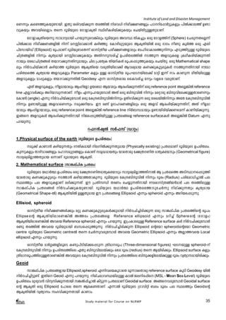 Institute of Land and Disaster Management 
sW¶pw Is­- 
¯p-I-bp-­m- 
bn. CXp icn-h-bv¡p¶ Xc-¯nÂ nc-h[n nco-£-W-§fpw ]T--dn-t¸mÀ«p-Ifpw ]nÂ¡m-e¯v D­m-hp- 
Ibpw Ah-bn-seÃmw Xs¶ `qan-bpsS tKmfm-IrXn Ønco-I-cn-bv¡p-Ibpw sNbvXn-«p-Å-Xp-am-Wv. 
tKmfm-Ir-Xn-sb¶p kmam-y-ambn ]d-bp-¶p-sh-¦nepw `qan-bpsS AhØ XnI¨pw Hcp tKmf-¯nv (Sphere) tNcp-¶-X-sÃ¶v 
]nÂ¡m-e nco-£-W-§-fnÂ n¶v a-Ên-em-¡m³ Ign-ªp. tImgn-ap-«-bpsS BIr-Xn-bnÂ Hcp `mKw o­p 
IqÀ¯ Hcp Fen- 
]vtkm-bnUv (Ellipsoid) cq]-amWv `qan-bp-tS-sX¶v imkv{Xob ]co-£-W-§-fmepw _ln-cmImi¯p-n¶pw FSp-¯n-«pÅ `qan-bpsS 
Nn{X-§-fnÂ n¶pw IrXy-ambn a-Ên-em-¡p-Ibpw AXn--p-k-cn¨v D]-cn-X-e-¯nÂ S-¯p¶ Af-hp-Isf {Iao-I-cn-bv¡p-¶-Xn- 
mbpw tcJm-Nn-{X-§Ä Xbm-dm-¡p-¶-Xn-p-ambpw Nne {]tXyI Xnb-dn-IÄ cq]-s¸-Sp-¯p-Ibpw sNbvXp. Hcp Mathematical shape 
epw nÀh-Nn-bv¡m³ Ign-bm¯ `qan-bpsS BIr-Xnsb hcp-Xn-bn-em¡n Bh-iy-amb IW-¡p-Iq-«-ep-IÄ S-¯p-¶-Xn-mbn `utam- 
]-cn-X-es¯ IrXy-amb Af-hp-Ifpw Parameter Ifpw DÅ imkv{Xob cq]-L-S--bn-te¡v amän C¶v mw ImWp¶ coXn-bn-epÅ 
Af-hp-Ifpw am¸p-Ifpw Xbm-dm-¡p-¶-XnÂ Geodesy F¶ imkv{X-imJ ssIh-cn¨ t«w hfsc hep-Xm-Wv. 
GXv Af-hp-I-fpw, of-am-bmepw BwKntfm Db-ctam Bbmepw Bcw-`n-¡p-¶-Xnv Hcp reference point AsÃ-¦nÂ reference 
line FÃm-hÀ¡pw Adn-bm-hp-¶-Xm-Wv. ofw F¶p-]-d-bp-t¼mÄ AXv Hcp _nμp-hnÂ n¶pw asämcp _nμp-hn-te-¡p-Å-Xm-sW¶pw 
tIm¬ (angle) F¶p nÀh-Nn-bv¡p-t¼mÄ Hcp tI{μ-_n-μp-hnÂn¶pw DXv`hn¡p¶ Hcp tcJ-bnÂn¶pw AtX tI{μ_- n-μphnÂ 
n¶pw D­mbn 
«pÅ Af-hm-sW¶pw ap-¡-dn-bmw. Cu c­v 
DZm-l-c-W-§-fnepw Hcp Afhv Bcw-`n-bv¡p-¶-Xn-v, AXv of-am-bmepw 
BwKn-fm-bm-epw, Hcp reference point AsÃ-¦nÂ reference line nÀ_-Ô-ambpw D­m- 
bn-cn-bv¡-W-sa¶v ImWn-bv¡p-¶p. 
C§s Af-hp-IÄ Bcw-`n-¡p-¶-Xn-mbn nP-s¸-Sp-¯n-bn-«pÅ {]X-e-§sf reference surfaceIÄ AsÃ-¦nÂ Datum F¶p 
]d-bp-¶p. 
d^d³jyÂ kÀ^kv (Umäw) 
1.Physical surface of the earth (`qanbpsS D]cnXew) 
ap¡v ImWm³ Ignbp¶Xpw `uXnIambn nenÂ¡p¶Xpamb (Physically existing) {]XeamWv `qanbpsS D]cnXew. 
Ip¶pIfpw Xmgvhmc§fpw almkap{Z§fpw sIm­v 
kar²ambXpw bmsXmcp t£{XKWnX amXrItbmSpw (Geometrical figure) 
kmZyiyanÃm¯Xpamb H¶mWv `qambpsS BIrXn. 
2. Mathematical surface (km¦ev]nI {]Xew) 
`qanbpsS bYmÀ° D]cnXew Hcp t£{XKWnXamXrItbmSpw kmZriyanÃm¯XnmÂ B {]Xes¯ ASnØms¸Sp¯n 
bmsXmcp IW¡pIq«epw S¯m³ Ignbm¯XmIp¶p. `qanbpsS tI{μ_nμphnÂ n¶pw Zqcw (Radius) ]cntim[n¨mÂ ]e 
Øe¯pw ]e AfhpIfmWv e`n¡p¶Xv. Cu {]XnkÔn XcWw sN¿p¶Xnmbn `uaimkv{XRvP³amÀ ]e Xc¯nepÅ 
km¦ev]nI {]Xe§Ä nÀhNn¡pIbp­mbn. 
`qanbpsS bYmÀ° D]cnXet¯mSptNÀ¶p nev¡p¶Xpw IrXyamb 
(Geometrical Shape-Â) BIr-Xn-bnÂ DÅXpamb Cu {]Xe§sf Ellipsoid F¶pw spheroid F¶pw Adnbs¸Sp¶p. 
Ellisiod, spheroid 
imkv{Xob nco£W§Ä¡pw aäp IW¡pIq«epIÄ¡pambn nÀhNn¨ncn¡p¶ Hcp km¦ev]nI {]Xe¯nsâ cq]w 
Ellipse-sâ BIrXnbnemsW¦nÂ A¯cw {]Xe§sf Reference ellipsoid F¶pw adn¨v Sphere-sâ (tKmfw) 
BIrXnbnemsW¦nÂ Ahsb Reference spheroid F¶pw ]dbp¶p. C{]ImcapÅ Reference surface IÄ nÀhNn¡pt¼mÄ 
c­p 
Xc¯nÂ Ahsb `qanbpambn _Ôs¸Sp¯p¶p. nÀhNn¨ncn¡p¶ Ellipsoid sâtbm spheroid-sâtbm Geometric 
centre `qanbpsS Geometric centre-Â Xs¶ tNÀ¶phcpt¼mÄ Ahsb Geometric Ellipsoid F¶pw AÃm¯hsb Local 
ellipsoid F¶pw ]dbp¶p. 
imkv{Xob amÀ¤§fneqsS I­p] 
nSnbv¡s¸Sp¶ {Xnamcq] (Three-dimensional figures) LSbpÅ spheroid-v 
tI{μ_nμphnÂ n¶pw D]cnXe¯nse GXp _nμphntebv¡pw Htc Zqcw (redius) Xs¶ Bbncn¡pw. Ellipsoid surface Ifpw 
{Xnamcq]¯nepÅXmsW¦nÂ AhbpsS tI{μ_nμphnÂ n¶pw {]Xe¯nse _nμp¡fntebv¡pÅ Zqcw hyXymkambncn¡pw. 
Geoid 
km¦ev]nI {]Xe§fmb Ellipsoid,spheroid F¶nhsbIqSmsX aq¶masXmcp reference surface IqSn Geodesy bnÂ 
nÀhNn¨n«p­v. 
CXns Geoid F¶p ]dbp¶p. nivNemhØbnepÅ ISÂ Penc¸ns (MSL - Mean Sea Level) `qanbpsS 
D]cnXew apgph³ hnykn¡p¶Xmbn k¦Â¸n¨- mÂ In«p¶ {]XeamW v Geoidal surface. A§shcpt¼mÄ Geoidal surface 
sâ BIrXn Hcp Ellipsoid t]mse Xs¶ BtI­XmWv. 
F¶mÂ `qanbpsS {Kmhnän _ew aqew ]e Øe¯pw Geoid-sâ 
BIrXnbnÂ hyXymkw kw`hn¡p¶Xmbn ImWmw. 
Study material for Course on NLRMP 35 
 
