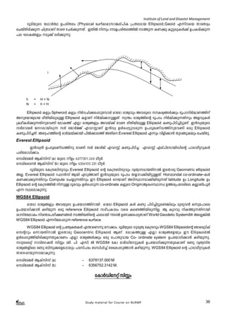 Institute of Land and Disaster Management 
`qanbpsS bYmÀ° D]cnXew (Physical surface)km¦ev]nI {]Xeamb Ellipsoid,Geoid F¶nhsb XmcXayw 
sNbvXncn¡p¶ Nn{XamWv Xmsg tNÀ¡p¶Xv. CXnÂ n¶pw `uaD]cnXe¯nÂ S¯p¶ IW¡p Iq«epIÄ¡v D]Icn¡p¶ 
]e LSI§fpw ap¡v e`n¡p¶p. 
Physical Surface 
A B = Ellipsoidal Height (h) 
CD = Orthometric Height (H) 
E F = Geoidal undulation (N) 
A 
B 
c 
D 
E 
F 
h = H + N 
N = h + H 
Ellipsoid Ifpw Spheroid Ifpw nÀhNn¡s¸Spt¼mÄ Hmtcm cmPyhpw AhcpsS kuIcy§Ä¡pw `q]SnÀ½mW¯nv 
AptbmPyamb coXnbnepapÅ Ellipsoid IfmWv nÀ½n¡mdpÅXv. kz´w cmPy¯nsâ `q]Sw nÀ½n¡p¶Xnpw AfhpIÄ 
{IaoIcn¡p¶Xnpth­n 
temI¯v FÃm cmPy§fpw Ahbv¡v th­coXnbnepÅ 
Ellipsoid I­p] 
nSn¨n«p­v. 
C³UybpsS 
kÀthbÀ Pdembncp¶ kÀ tPmÀÖv FhdÌmWv C³Uy DÄs¸«phcp¶ D]`qJWvU¯npth­n 
Hcp Ellipsoid 
I­p] 
nSn¨Xv. At±l¯nsâ HmÀ½bv¡mbn ]nÂ¡me¯v AXns Everest Ellipsoid F¶pw hnfn¡m³ XpS§pIbpw sNbvXp. 
Everest Ellipsoid 
C³Uy³ D]`qJWvU¯np th­n 
kÀ tPmÀPv FhdÌv I­p] 
nSn¨ FhdÌv Fev]vtkmbnUnsâ ]mcmaoädpIÄ 
]cntim[n¡mw. 
skantaPÀ BIvknkv (a) bpsS ofw -6377301.243 aoäÀ. 
skanssaÀ BIvknkv (b) bpsS ofw- -6356100.231 aoäÀ. 
`qanbpsS tI{μ_nμphpw Everest Ellipsoid sâ tI{μ_nμphpw hyXymkambXnmÂ CsXmcp Geometric ellipsoid 
AÃ. Everest Ellipsoid d^d³kv Bbn FSp¯mWv C³UybpsS `q]Sw X¿mdm¡nbn«pÅXv. Horizondal co-ordinate-IÄ 
IW¡m¡p¶Xnpw Compute sN¿p¶Xnpw Cu Ellipsoid sbmWv ASnØmam¡nbncp¶Xv latitude Dw Longitude Dw 
Ellipsoid sâ tI{μ¯nÂ n¶pÅ Zqchpw DÄs¸Sp¶ co-ordinate- IfpsS Origin(Bcw`Ømw) D¯c{]tZinse IÃym¬]qÀ 
F¶ ØeamIp¶p. 
WGS84 Ellipsoid 
Hmtcm cmPy§fpw AhbpsS D]tbmK¯nmbn Hmtcm Ellipsoid IÄ I­p 
]nSn¨n«ps­ 
¦nepw apgph³ H¶pt]mse 
D]tbmKn¡m³ Ignbp¶ Hcp reference Ellipsoid kao]Imew hsc Is­ 
¯nbncp¶nÃ. B Ipdhp nI¯p¶Xnmbn 
imkvXtemIw nc´c]co£W§Ä S¯nbXnsâ ^eambn 1984-Â D­m¡ 
s¸«XmWv World Geodetic System84 AsÃ¦nÂ 
WGS84 Ellipsoid F¶dnbs¸Sp¶ reference surface. 
WGS84 Ellipsoid sâ {]tXyIXIÄ F´msW¶p tm¡mw. `qanbpsS KpcpXz tI{μhpw WGS84 Ellipsoidsâ tPmsa{SnIv 
skâdpw H¶mbXnmÂ CsXmcp Geocentric Ellipsoid BWv. temI¯pÅ FÃm cmPy§tfbpw Cu EllipsoidÂ 
DÄs¸Sp¯nbncn¡p¶XpImcWw FÃm cmPy§Ä¡pw Hcp s]mXphmb Co- ordinate system D]tbmKn¡m³ Ignbp¶p. 
kmässeäv mhntKj³ knÌw (Pn. ]n. Fkv) Â WGS84 tIm HmÀUntäpIÄ D]tbmKn¡p¶XpsIm­v 
c­p 
hyXykvX 
cmPy§fnse c­p 
_nμp¡sft¸mepw ]ckv]cw _Ôn¸n¨v tcJs¸Sp¯m³ Ignbp¶p. WGS84 Ellipsoid sâ ]mcmaoädpIÄ 
Xmsg¸dbp¶hbmIp¶p. 
skantaPÀ BIvknkv (a) - 6378137.000 M 
skantaPÀ BIvknkv (b) - 6356752.3142 M. 
tImÀUntäv knÌw 
Study material for Course on NLRMP 36 
Ellipsoid Surface 
Geoid Surface 
 