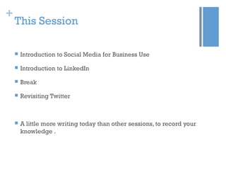 +
This Session
 Introduction to Social Media for Business Use
 Introduction to LinkedIn
 Break
 Revisiting Twitter
 A little more writing today than other sessions, to record your
knowledge .
 