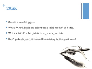 +
TASK
 Create a new blog post.
 Write ‘Why a business might use social media’ as a title.
 Write a list of bullet points to expand upon this.
 Don’t publish just yet, as we’ll be adding to this post later!
 