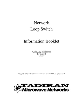 Network
                     Loop Switch

         Information Booklet

                       Part Number 8860009-00
                              Revision B
                                    070799




©Copyright 1999, Tadiran Microwave Networks. Printed in USA. All rights reserved.
 