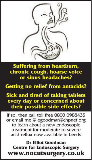 Suffering from heartburn,
 chronic cough, hoarse voice
     or sinus headaches?
Getting no relief from antacids?
Sick and tired of taking tablets
every day or concerned about
  their possible side effects?
If so, then call toll free 0800 0988435
or email me @ egoodman@chpnet.org
    to learn about a new endoscopic
   treatment for moderate to severe
   acid reflux now available in Leeds
         Dr Elliot Goodman
   Centre for Endoscopic Surgery
www.nocutsurgery.co.uk
 
