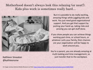 But it is possible to do really exciting,
amazing things while juggling kids and
work. You just need good organisational
support. And you get that support by
putting your hand up, taking risks and
proving you can get stuff done.
If you show people you can achieve things
working part-time, or school hours, or
whatever suits your family, then chances
are your organisation will be happy to
work around you.
You’re a parent, you are already amazing at
multi-tasking and time management, so
just transfer that to the workplace.
Motherhood doesn’t always look this relaxing (or neat!).
Kids plus work is sometimes really hard…
Kathleen Smeaton
@kathleensme
CC image courtesy National Media Museum via Flickr https://www.flickr.com/photos/nationalmediamuseum/3589579030
 