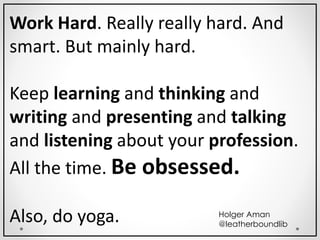 Work Hard. Really really hard. And
smart. But mainly hard.
Keep learning and thinking and
writing and presenting and talking
and listening about your profession.
All the time. Be obsessed.
Also, do yoga. Holger Aman
@leatherboundlib
 