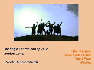 Life begins at the end of your
comfort zone.
--Neale Donald Walsch
Celia Drummond
Visual Assets Librarian
World Vision
@sealeea
 