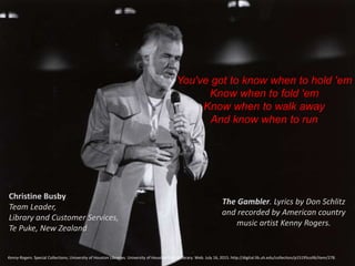 You've got to know when to hold 'em
Know when to fold 'em
Know when to walk away
And know when to run
The Gambler. Lyrics by Don Schlitz
and recorded by American country
music artist Kenny Rogers.
Kenny Rogers. Special Collections, University of Houston Libraries. University of Houston Digital Library. Web. July 16, 2015. http://digital.lib.uh.edu/collection/p15195coll6/item/278.
Christine Busby
Team Leader,
Library and Customer Services,
Te Puke, New Zealand
 