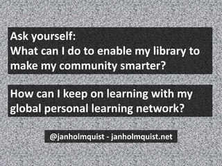 Ask yourself:
What can I do to enable my library to
make my community smarter?
@janholmquist - janholmquist.net
How can I keep on learning with my
global personal learning network?
 