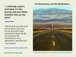 “…achieving a goal is
overrated. It is the
journey and your fellow
travellers that are the
point”.
- Brewster Kahle
“Don’t just be yourself, be all
of your selves. Don’t just
live, be that other thing
connected to death. Be life.
Live all of your life.
Understand it, see it,
appreciate it, and have fun”.
- Joss Whedon
Wesleyan Commencement Speech, 2013
Nagarajan Kanna, ‘Enjoy the journey, not the destination’, 2014, Flickr, CC BY-NC-ND 2.0Jaye Weatherburn @jayechats
It’s the journey, not the destination…
 