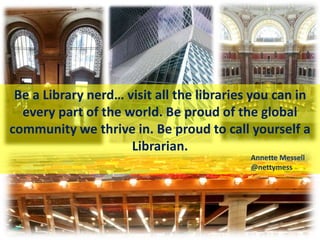 Be a Library nerd… visit all the libraries you can in
every part of the world. Be proud of the global
community we thrive in. Be proud to call yourself a
Librarian.
Annette Messell
@nettymess
 