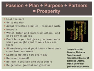  Look the part
 Seize the day
 Adopt reflective practice – read and write
 Network
 Watch, listen and learn from others - and
one’s own mistakes
 Don’t burn your bridges – you never know
when you might want to walk back over
them
 Shamelessly steal good ideas – best ones
come from our users
 Learn something new every day
 Reinvent yourself
 Believe in yourself and trust others
 Be genuine, grateful and gracious
Passion + Plan + Purpose + Partners
= Prosperity
Janine Schmidt,
Director, Mukurta
Solutions and
Trenholme Director of
Libraries Emerita,
McGill University
janine@mukurta.com
 