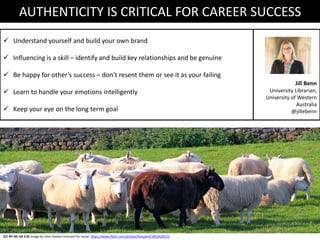 (CC BY-NC-SA 2.0) Image by John Haslam licensed for reuse: https://www.flickr.com/photos/foxypar4/1852428153
AUTHENTICITY IS CRITICAL FOR CAREER SUCCESS
 Understand yourself and build your own brand
 Influencing is a skill – identify and build key relationships and be genuine
 Be happy for other’s success – don’t resent them or see it as your failing
 Learn to handle your emotions intelligently
 Keep your eye on the long term goal
Jill Benn
University Librarian,
University of Western
Australia
@jillebenn
 