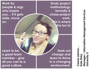 Work for
people & orgs
who inspire
you… If it gets
stale, move
on.
Study project
methodology
formally &
chase project
work.
This is where
the fun is!
Learn to be
a great team
member - give
all you can to a
good culture.
Seek out
change and
learn to thrive
in a changing
environment.
Careeradvice…
KateKirby
Manager–InformationManagementServices
UniversityX
 