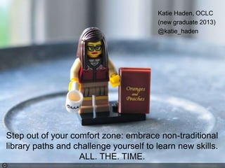Photo by julochka - Creative Commons Attribution-NonCommercial License https://www.flickr.com/photos/24209378@N03 Created with Haiku Deck
Step out of your comfort zone: embrace non-traditional
library paths and challenge yourself to learn new skills.
ALL. THE. TIME.
Katie Haden, OCLC
(new graduate 2013)
@katie_haden
 