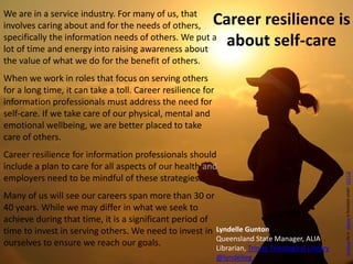 We are in a service industry. For many of us, that
involves caring about and for the needs of others,
specifically the information needs of others. We put a
lot of time and energy into raising awareness about
the value of what we do for the benefit of others.
When we work in roles that focus on serving others
for a long time, it can take a toll. Career resilience for
information professionals must address the need for
self-care. If we take care of our physical, mental and
emotional wellbeing, we are better placed to take
care of others.
Career resilience for information professionals should
include a plan to care for all aspects of our health and
employers need to be mindful of these strategies.
Many of us will see our careers span more than 30 or
40 years. While we may differ in what we seek to
achieve during that time, it is a significant period of
time to invest in serving others. We need to invest in
ourselves to ensure we reach our goals.
Career resilience is
about self-care
RunningbyisskeezeislicensedunderCC01.0
Lyndelle Gunton
Queensland State Manager, ALIA
Librarian, Trinity Theological Library
@lyndelleg
 