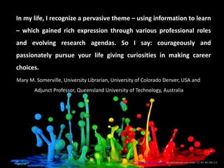 In my life, I recognize a pervasive theme – using information to learn
– which gained rich expression through various professional roles
and evolving research agendas. So I say: courageously and
passionately pursue your life giving curiosities in making career
choices.
Image: Milky Muisc VI – Explore by pascalbovet.com under CC BY-NC-ND 2.0
Mary M. Somerville, University Librarian, University of Colorado Denver, USA and
Adjunct Professor, Queensland University of Technology, Australia
 