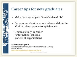 Career tips for new graduates
• Make the most of your "transferable skills".
• Do your very best in your studies and don't be
afraid to show your accomplishments.
• Think laterally; consider
"information" jobs in a
variety of organisations.
Krista Meulengracht
Reference Librarian, NSW Parliamentary Library
@krista_hayden
krista.meulengracht@parliament.nsw.gov.au
 