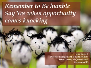 
http://www.flickr.com/photos/machinemade/4210787345
http://www.flickr.com/photos/joeshlabotnik/3584172834
AlexandreDelbos(2007)“HappyCrowd”CCBY2.0)
Remember to Be humble
Say Yes when opportunity
comes knocking
Jane Cowell
Director Engagement & Partnerships
State Library of Queensland
@janecowell8
 