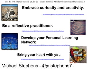 Bring your heart with you
Develop your Personal Learning
Network
http://lj.libraryjournal.com/2014/01/opinion/michael-stephens/reflective-practice-office-hours/
Be a reflective practitioner.
Embrace curiosity and creativity.
http://lj.libraryjournal.com/2015/07/opinion/michael-stephens/color-me-curious-office-hours/
http://lj.libraryjournal.com/2015/01/opinion/michael-stephens/actions-and-answers-office-hours/
http://lj.libraryjournal.com/2013/06/opinion/michael-stephens/learning-to-learn-office-hours/
Michael Stephens - @mstephens7
 