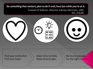 Find your motivation
Find your heart
Make time to think
Make time to plan
Be nice to people…
for the right reasons
Do something that matters, plan to do it well, have fun while you’re at it.
Carmel O’Sullivan, Director (Library Services), USQ.
@C_OSulliv
 