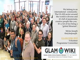 "GLAM-WIKI 2015 in The Hague (24)" by BvdW. Licensed under CC0 via Wikimedia
Commons
We belong to an
international community.
The GLAM sector around
the world is diverse and
it's full of passionate,
creative people like you.
It's a lot of fun being a
"global librarian".
Mylee Joseph
@myleejoseph
GLAM-WIKI 2015
Volunteer
Programme Committee
 