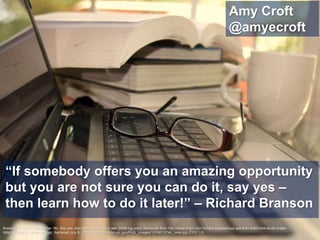 “If somebody offers you an amazing opportunity
but you are not sure you can do it, say yes –
then learn how to do it later!” – Richard Branson
Amy Croft
@amyecroft
Branson, R. (2013, September 18). Say yes, then learn how to do it later [Web log post]. Retrieved from http://www.virgin.com/richard-branson/say-yes-then-learn-how-to-do-it-later
Mills, A. (2011). 13746 [Image]. Retrieved July 8, 2015, from http://phil.cdc.gov/PHIL_Images/13746/13746_lores.jpg (CC0 1.0)
 