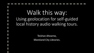 Walk this way:
Using geolocation for self-guided
local history audio walking tours.
Teishan Ahearne,
Moreland City Libraries.
 