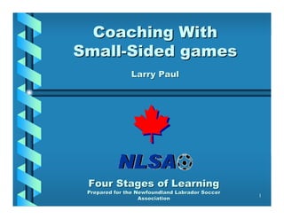Coaching With
Small-Sided games
               Larry Paul




 Four Stages of Learning
 Prepared for the Newfoundland Labrador Soccer
                                                 1
                   Association
 