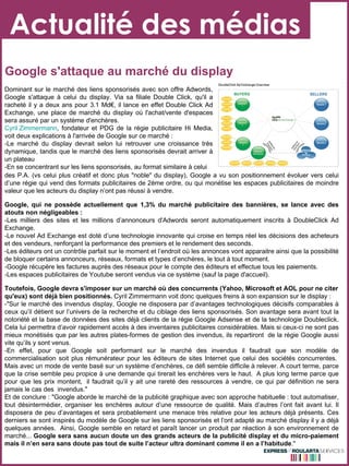 Actualité des médias Google s'attaque au marché du display des P.A. (vs celui plus créatif et donc plus "noble" du display), Google a   vu son positionnement évoluer vers celui  d’une régie qui vend des formats publicitaires de 2ème ordre, ou qui monétise les espaces publicitaires de moindre valeur que les acteurs du display n’ont pas réussi à vendre.  Google, qui ne possède actuellement que 1,3% du marché publicitaire des bannières, se lance avec des atouts non négligeables : -Les milliers des sites et les millions d’annonceurs d'Adwords seront automatiquement inscrits à DoubleClick Ad Exchange.  -Le nouvel Ad Exchange est doté d’une technologie innovante qui croise en temps réel les décisions des acheteurs et des vendeurs, renforçant la performance des premiers et le rendement des seconds.  -Les éditeurs ont un contrôle parfait sur le moment et l’endroit où les annonces vont apparaitre ainsi que la possibilité de bloquer certains annonceurs, réseaux, formats et types d’enchères, le tout à tout moment.  -Google récupère les factures auprès des réseaux pour le compte des éditeurs et effectue tous les paiements.  -Les espaces publicitaires de Youtube seront vendus via ce système (sauf la page d'accueil).  Toutefois, Google devra s'imposer sur un marché où des concurrents ( Yahoo, Microsoft et AOL  pour ne citer qu'eux) sont déjà bien positionnés.  Cyril Zimmermann voit donc quelques freins à son expansion sur le display : -"Sur le marché des invendus display, Google ne disposera par d’avantages technologiques décisifs comparables à ceux qu’il détient sur l’univers de la recherche et du ciblage des liens sponsorisés. Son avantage sera avant tout la notoriété et la base de données des sites déjà clients de la régie Google Adsense et de la technologie Doubleclick. Cela lui permettra d’avoir rapidement accès à des inventaires publicitaires considérables. Mais si ceux-ci ne sont pas mieux monétisés que par les autres plates-formes de gestion des invendus, ils repartiront  de la régie Google aussi vite qu’ils y sont venus.  -En effet, pour que Google soit performant sur le marché des invendus il faudrait que son modèle de commercialisation soit plus rémunérateur pour les éditeurs de sites Internet que celui des sociétés concurrentes.  Mais avec un mode de vente basé sur un système d’enchères, ce défi semble difficile à relever. A court terme, parce que la crise semble peu propice à une demande qui tirerait les enchères vers le haut.  A plus long terme parce que pour que les prix montent,  il faudrait qu’il y ait une rareté des ressources à vendre, ce qui par définition ne sera jamais le cas des  invendus."   Et de conclure : "Google aborde le marché de la publicité graphique avec son approche habituelle : tout automatiser, tout désintermédier, organiser les enchères autour d’une ressource de qualité. Mais d’autres l’ont fait avant lui. Il disposera de peu d’avantages et sera probablement une menace très relative pour les acteurs déjà présents. Ces derniers se sont inspirés du modèle de Google sur les liens sponsorisés et l’ont adapté au marché display il y a déjà quelques années.  Ainsi, Google semble en retard et paraît lancer un produit par réaction à son environnement de marché...  Google sera sans aucun doute un des grands acteurs de la publicité display et du micro-paiement mais il n’en sera sans doute pas tout de suite l’acteur ultra dominant comme il en a l’habitude ." Dominant sur le marché des liens sponsorisés avec son offre Adwords, Google s'attaque à celui du display. Via sa filiale Double Click, qu'il a racheté il y a deux ans pour 3.1 Md€, il lance en effet Double Click Ad Exchange, une place de marché du display où l'achat/vente d'espaces sera assuré par un système d'enchères.  Cyril Zimmermann , fondateur et PDG de la régie publicitaire Hi Media, voit deux explications à l'arrivée de Google sur ce marché : -Le marché du display devrait selon lui retrouver une croissance très dynamique, tandis que le marché des liens sponsorisés devrait arriver à un plateau -En se concentrant sur les liens sponsorisés, au format similaire à celui 