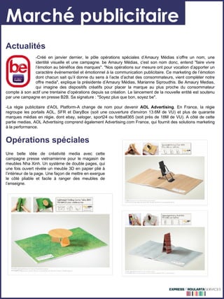 Marché publicitaire Opérations spéciales Une belle idée de créativité media avec cette campagne presse vietnamienne pour le magasin de meubles Nha Xinh. Un système de double pages, qui une fois ouvert révèle un meuble 3D en papier plié à l’intérieur de la page. Une façon de mettre en exergue le côté pliable et facile à ranger des meubles de l’enseigne.  Actualités -Créé en janvier dernier, le pôle opérations spéciales d’Amaury Médias s’offre un nom, une  identité visuelle et une campagne. be Amaury Médias, c'est son nom donc, entend "faire vivre  l’émotion au bénéfice des marques". "Nos opérations sur mesure ont pour vocation d’apporter un  caractère événementiel et émotionnel à la communication publicitaire. Ce marketing de l’émotion  dont chacun sait qu’il donne du sens à l’acte d’achat des consommateurs, vient compléter notre  offre media", explique la présidente d’Amaury Médias, Marianne Siproudhis. Be Amaury Medias,  qui imagine des dispositifs créatifs pour placer la marque au plus proche du consommateur compte à son actif une trentaine d’opérations depuis sa création. Le lancement de la nouvelle entité est soutenu par une campagne en presse B2B. Sa signature : "Soyez plus que bon, soyez be". -La régie publicitaire d'AOL Platform-A change de nom pour devenir  AOL Advertising . En France, la régie regroupe les portails AOL, SFR et DaryBox (soit une couverture d'environ 13.6M de VU) et plus de quarante marques médias en régie, dont ebay, seloger, sport24 ou fottball365 (soit près de 18M de VU). A côté de cette partie medias, AOL Advertising comprend également Advertising.com France, qui fournit des solutions marketing à la performance. 