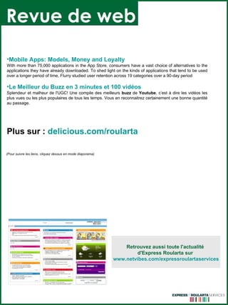 Revue de web Retrouvez aussi toute l'actualité  d'Express Roularta sur  www.netvibes.com/expressroulartaservices (Pour suivre les liens, cliquez dessus en mode diaporama) Mobile  Apps :  Models , Money and  Loyalty   With more than 75,000 applications in the App Store, consumers have a vast choice of alternatives to the applications they have already downloaded. To shed light on the kinds of applications that tend to be used over a longer period of time, Flurry studied user retention across 19 categories over a 90-day period  Le Meilleur du  Buzz  en 3 minutes et 100 vidéos  Splendeur et malheur de l'UGC! Une compile des meilleurs  buzz  de  Youtube , c’est à dire les vidéos les plus vues ou les plus populaires de tous les temps. Vous en reconnaitrez certainement une bonne quantité au passage.  Plus sur :   delicious.com/ roularta 