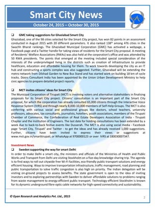 © Gyan Research and Analytics Pvt. Ltd., 2015 2
 GMC taking suggestions for Ghaziabad Smart City
Ghaziabad, one of the 98 cities selected for the Smart City project, has won 82 points in an assessment
conducted in August 2015 with 20 different parameters. It also ranked 138th among 476 cities in the
Swachh Bharat rankings. The Ghaziabad Municipal Corporation (GMC) has activated a webpage, a
Facebook page and a Twitter handle for taking views of residents for the Smart City proposal. A meeting
of Residents’ Welfare Associations (RWAs) was also held at the corporation's office and was attended by
50 RWA presidents. The points that emerged at the meeting included special consideration of the
interests of the underprivileged living in the districts such as creation of infrastructure to provide
healthcare, education and affordable housing for them. To work towards developing the city as an IT
hub and constructing a sports complex was also suggested. Further, Ghaziabad will be extending the
metro network from Dilshad Garden to New Bus Stand and has started work on building 18 km of cycle
tracks. Doors Consultant India has been appointed by the Union Urban Development Ministry to help
civic agencies to prepare detailed project reports.
 MCT invites citizens’ ideas for Smart City
The Municipal Corporation of Tirupati (MCT) is involving voters and alternative stakeholders in finalising
proposals for its Smart City project. Citizens’ consultation is an important part of the Smart City
proposal, for which the corporation has already consulted 65,000 citizens through the Interactive Voice
Response System (IVRS) and through nearly 8,000-10,000 members of Self-Help Groups. The MCT is also
conferring with various social and professional groups like doctors, school teachers, university
professors, advocates, tax consultants, journalists, hoteliers, youth associations, members of the Tirupati
Chamber of Commerce, the Confederation of Real Estate Developers Association of India - Tirupati
Chapter and the Institution of Engineers. The last date for holding consultations has been extended by a
week due to back-to-back festive events like Dusserah. The MCT is also using social media - Facebook
page ‘Smart City, Tirupati’ and Twitter - to get the ideas and has already received 1,000 suggestions.
Further, citizens have been invited to express their views or suggestions at
www.mct.gov.in/smarttirupati, or WhatsApp at 9700000123 or over IVRS at 180030007347.
Investment News
 Sweden supporting the way for smart Delhi
In order to make Delhi a smart city, the ministers and officials of the Ministries of Health and Public
Works and Transport from Delhi are visiting Stockholm on a five-day knowledge sharing trip. The agenda
is to find ways to roll out citywide free Wi-Fi facilities, eco-friendly public transport solutions and energy
efficient housing. Ways to improve transportation infrastructure, traffic management, road planning and
public transportation to solve traffic congestion is also high on priority. The Indian delegation will be
visiting on-ground projects to assess benefits. The state government is open to the idea of inviting
investors and to exploring partnerships with Sweden to deliver affordable solutions to problems ranging
from waste management to energy-efficient public transport. Technology-efficient Stockholm is known
for its dynamic underground fibre-optic cable networks for high-speed connectivity and sustainability.
Smart City News
October 24, 2015 – October 30, 2015
 