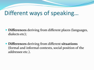 Different ways of speaking…
 Differences deriving from different places (languages,
dialects etc);
 Differences deriving from different situations
(formal and informal contexts, social position of the
addressee etc.).
 