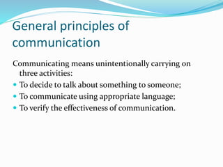 General principles of
communication
Communicating means unintentionally carrying on
three activities:
 To decide to talk about something to someone;
 To communicate using appropriate language;
 To verify the effectiveness of communication.
 