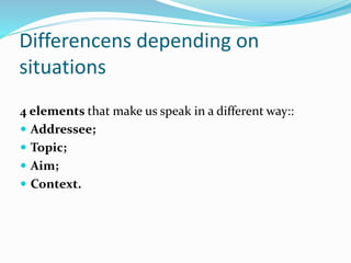 Differencens depending on
situations
4 elements that make us speak in a different way::
 Addressee;
 Topic;
 Aim;
 Context.
 