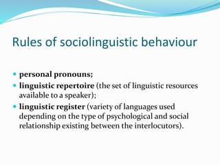 Rules of sociolinguistic behaviour
 personal pronouns;
 linguistic repertoire (the set of linguistic resources
available to a speaker);
 linguistic register (variety of languages used
depending on the type of psychological and social
relationship existing between the interlocutors).
 