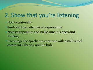 2. Show that you’re listening
• Nod occasionally.
• Smile and use other facial expressions.
• Note your posture and make sure it is open and
inviting.
• Encourage the speaker to continue with small verbal
comments like yes, and uh huh.
 